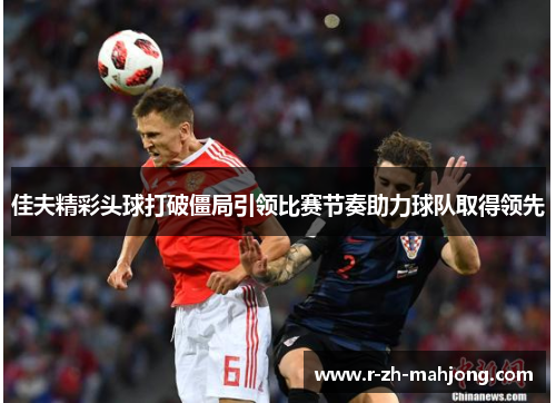 佳夫精彩头球打破僵局引领比赛节奏助力球队取得领先