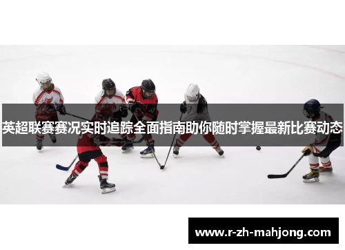 英超联赛赛况实时追踪全面指南助你随时掌握最新比赛动态 英超联赛赛况实时追踪全面指南助你随时掌握最新比赛动态