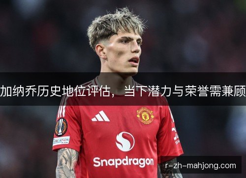 加纳乔历史地位评估，当下潜力与荣誉需兼顾